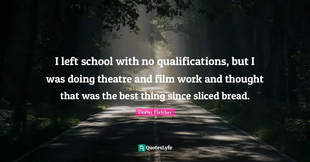 I left school with no qualifications, but I was doing theatre and film work and thought that was the best thing since sliced bread.