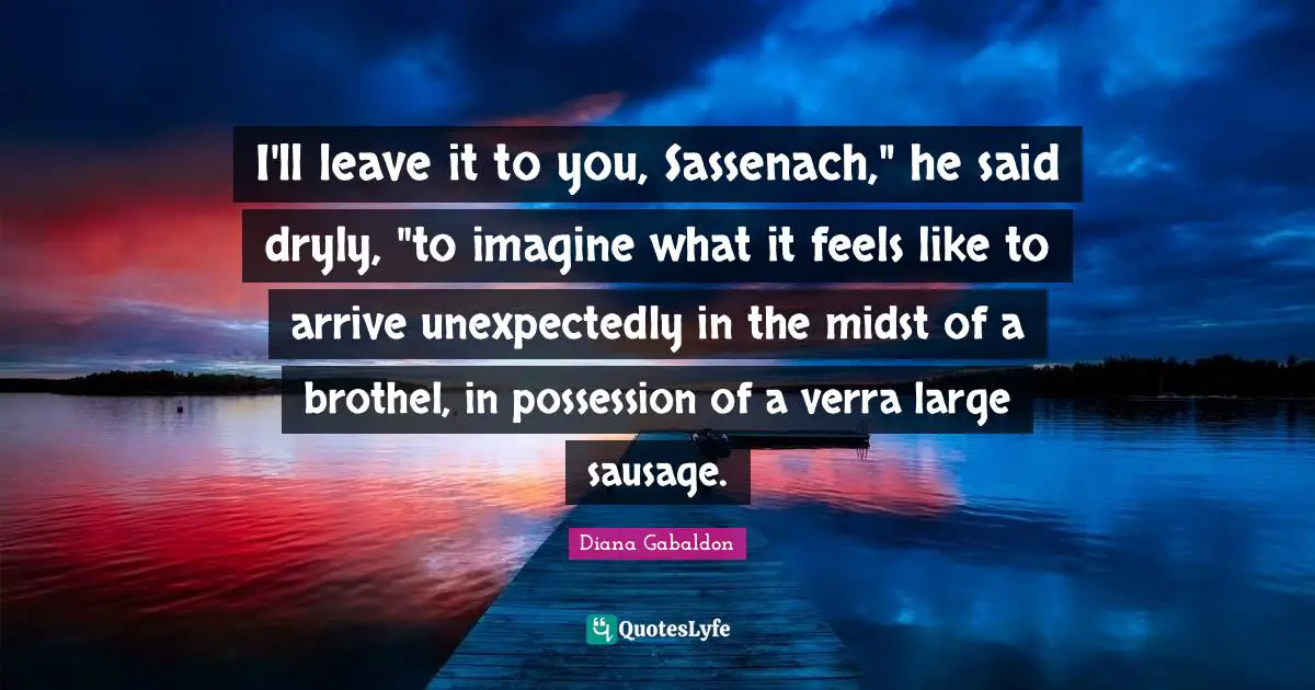 Sausage Quotes: "I'll leave it to you, Sassenach," he said dryly, "to imagine what it feels like to arrive unexpectedly in the midst of a brothel, in possession of a verra large sausage."