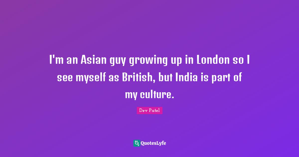 I'm an Asian guy growing up in London so I see myself as British, but India is part of my culture.