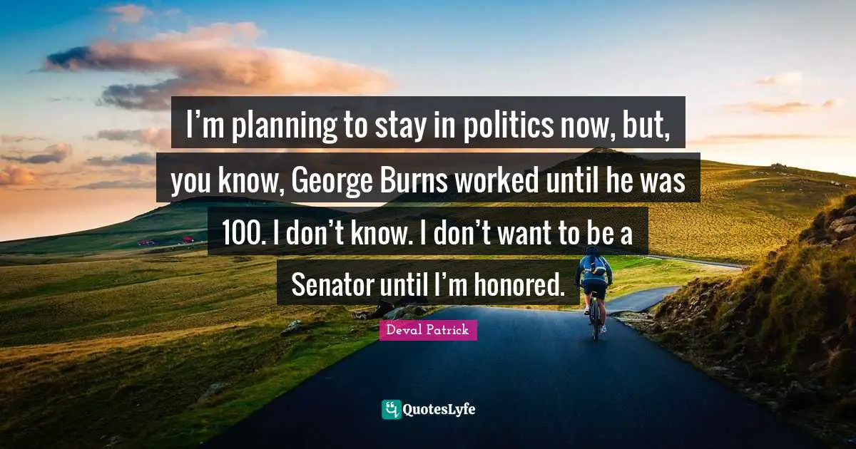 I’m planning to stay in politics now, but, you know, George Burns worked until he was 100. I don’t know. I don’t want to be a Senator until I’m honored.
