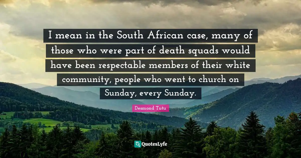 I mean in the South African case, many of those who were part of death squads would have been respectable members of their white community, people who went to church on Sunday, every Sunday.