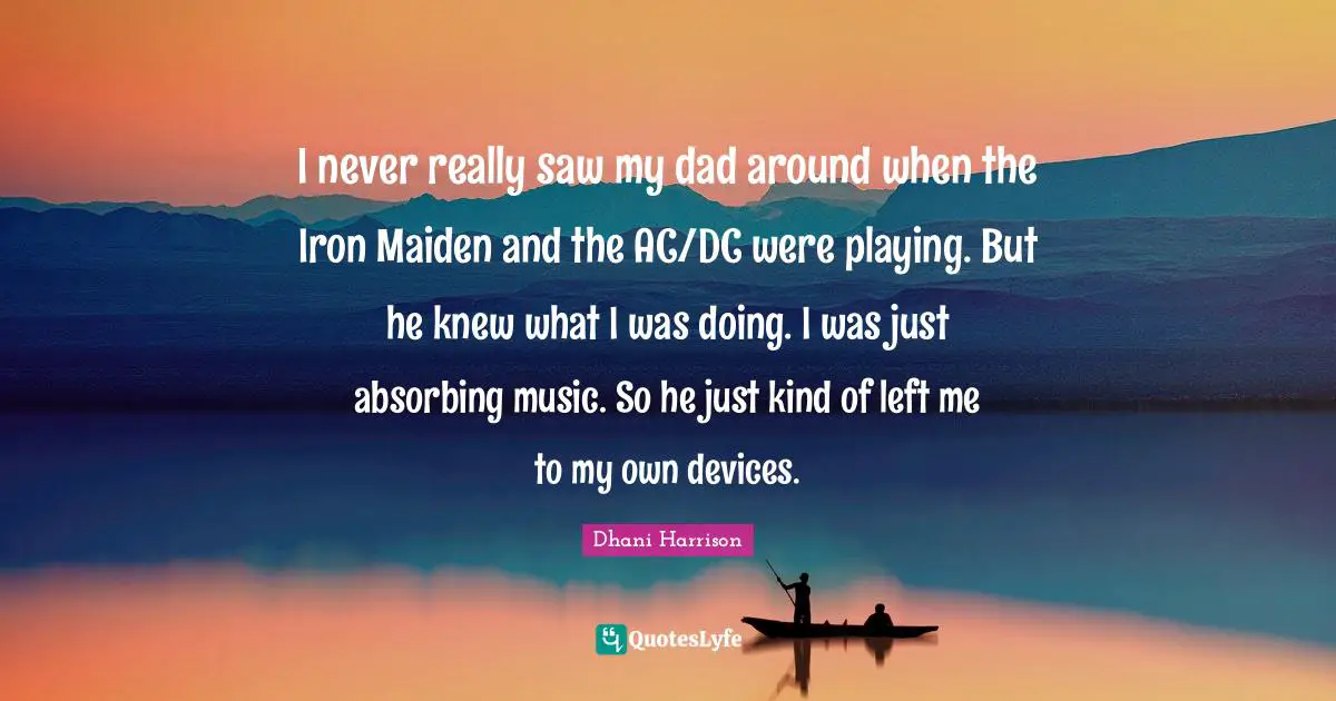 I never really saw my dad around when the Iron Maiden and the AC/DC were playing. But he knew what I was doing. I was just absorbing music. So he just kind of left me to my own devices.