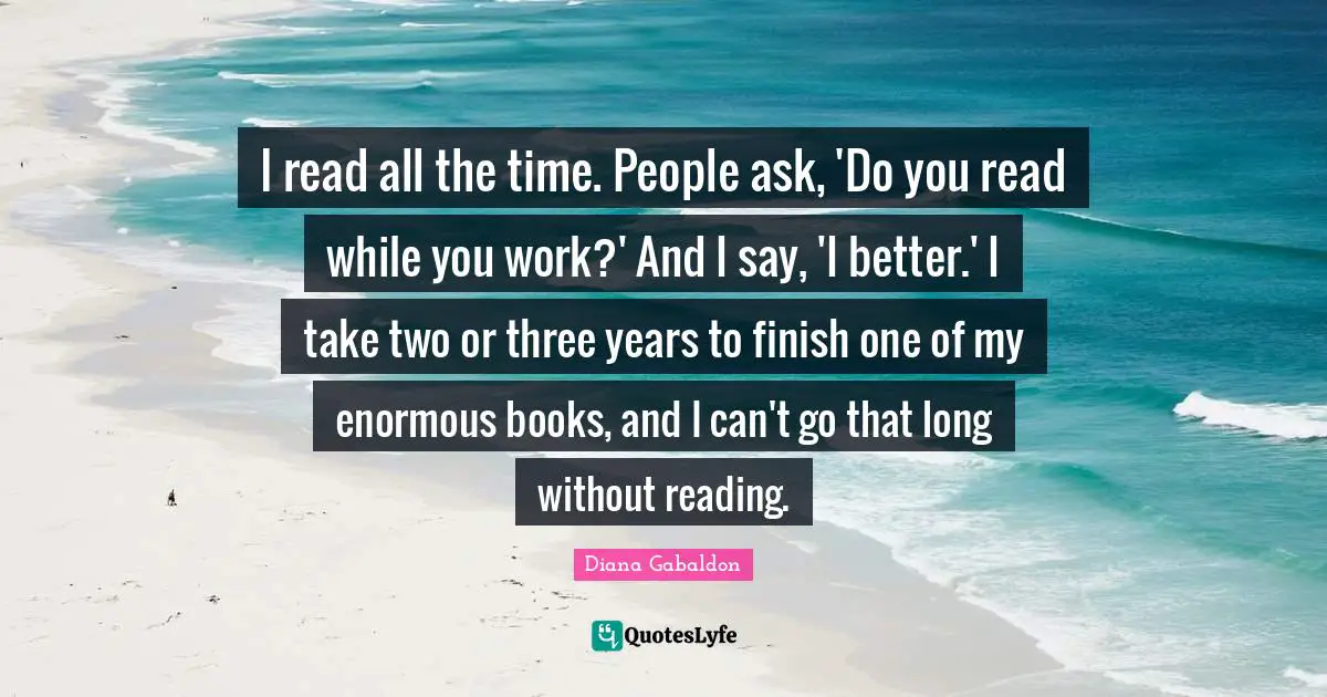 I read all the time. People ask, 'Do you read while you work?' And I say, 'I better.' I take two or three years to finish one of my enormous books, and I can't go that long without reading.