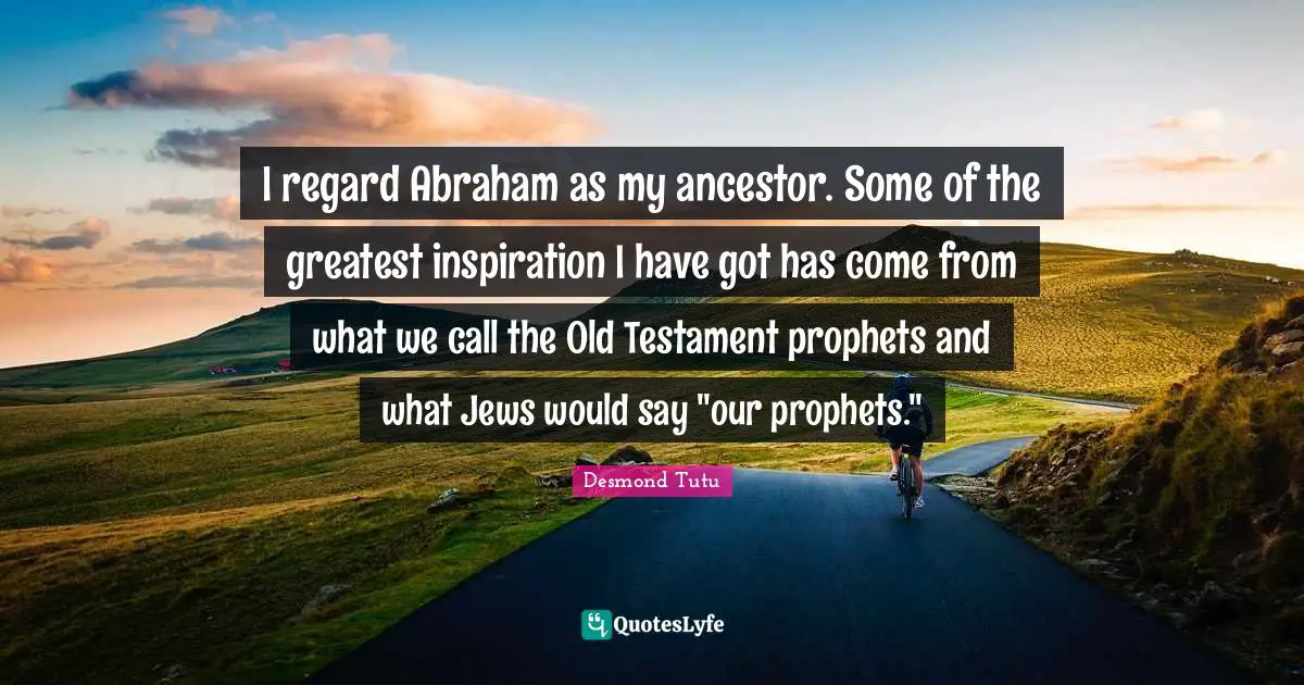 I regard Abraham as my ancestor. Some of the greatest inspiration I have got has come from what we call the Old Testament prophets and what Jews would say "our prophets."
