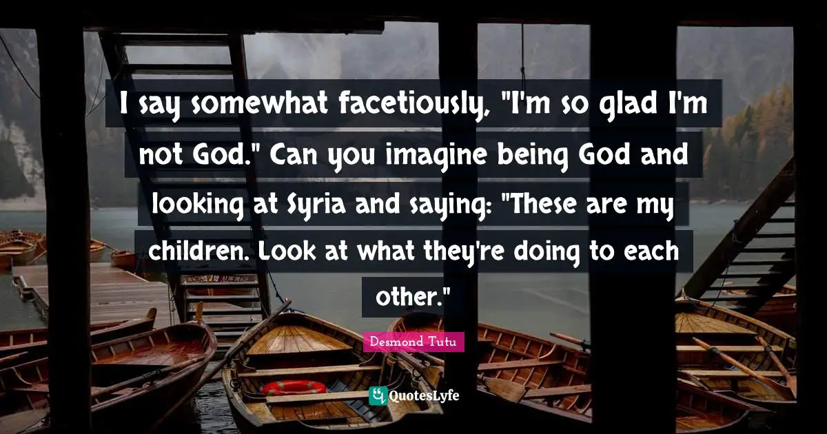I say somewhat facetiously, "I'm so glad I'm not God." Can you imagine being God and looking at Syria and saying: "These are my children. Look at what they're doing to each other."