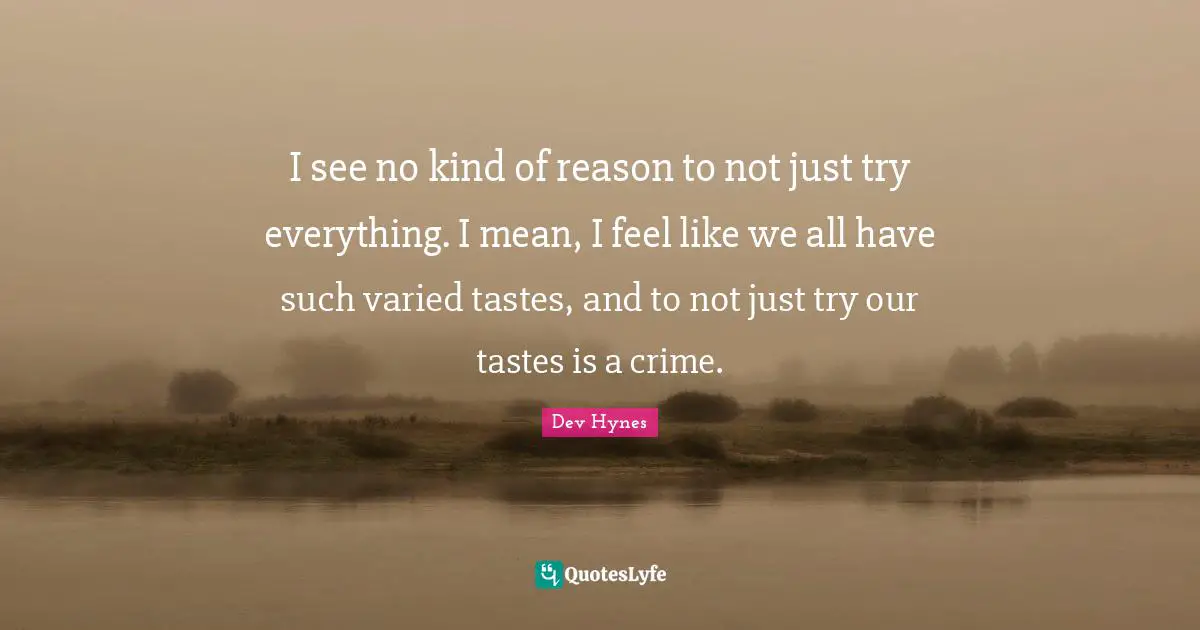 I see no kind of reason to not just try everything. I mean, I feel like we all have such varied tastes, and to not just try our tastes is a crime.
