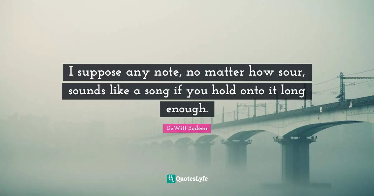 I suppose any note, no matter how sour, sounds like a song if you hold onto it long enough.