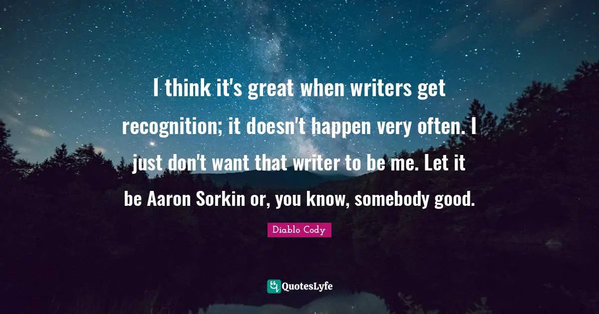 I think it's great when writers get recognition; it doesn't happen very often. I just don't want that writer to be me. Let it be Aaron Sorkin or, you know, somebody good.