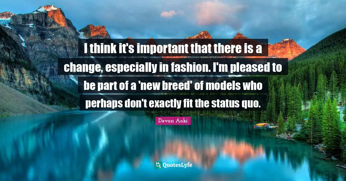 I think it's important that there is a change, especially in fashion. I'm pleased to be part of a 'new breed' of models who perhaps don't exactly fit the status quo.