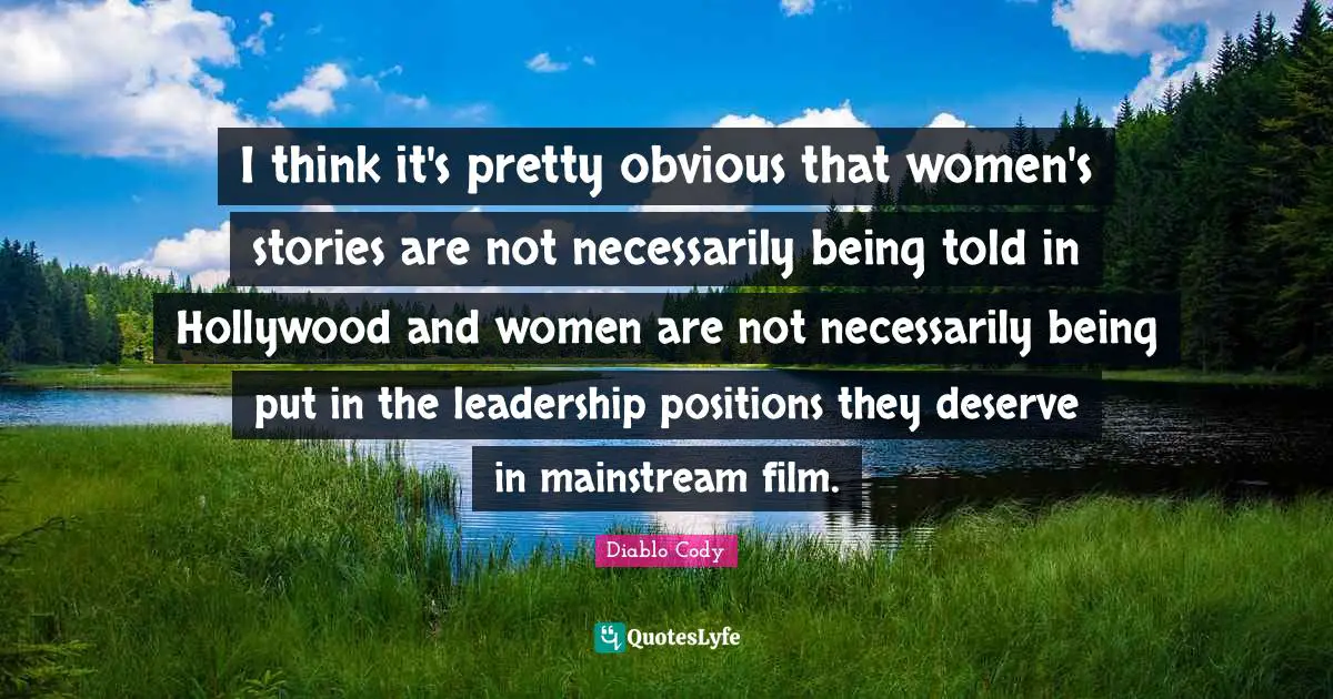 I think it's pretty obvious that women's stories are not necessarily being told in Hollywood and women are not necessarily being put in the leadership positions they deserve in mainstream film.