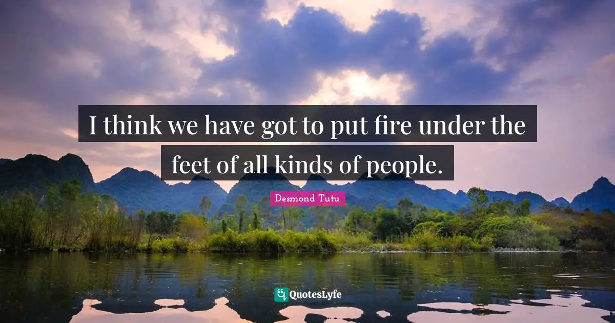 I think we have got to put fire under the feet of all kinds of people.
