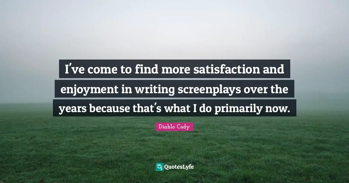 I've come to find more satisfaction and enjoyment in writing screenplays over the years because that's what I do primarily now.