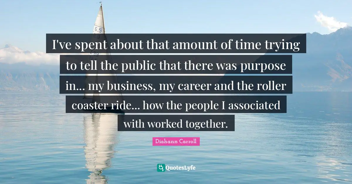 I've spent about that amount of time trying to tell the public that there was purpose in... my business, my career and the roller coaster ride... how the people I associated with worked together.