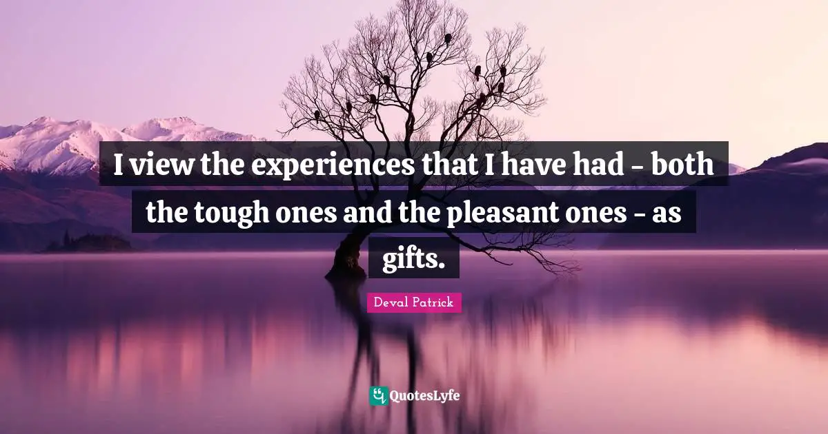 I view the experiences that I have had - both the tough ones and the pleasant ones - as gifts.