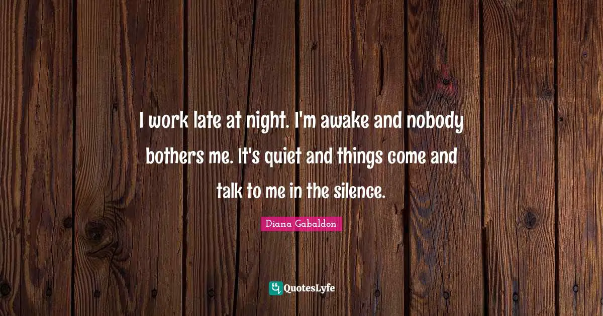 I work late at night. I'm awake and nobody bothers me. It's quiet and things come and talk to me in the silence.