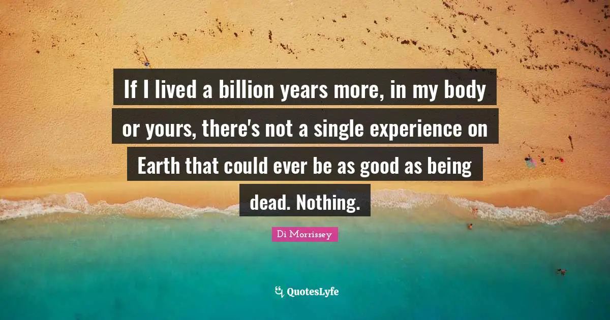 If I lived a billion years more, in my body or yours, there's not a single experience on Earth that could ever be as good as being dead. Nothing.
