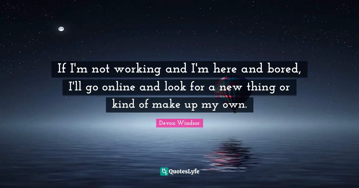 If I'm not working and I'm here and bored, I'll go online and look for a new thing or kind of make up my own.