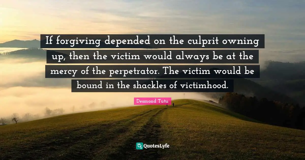 If forgiving depended on the culprit owning up, then the victim would always be at the mercy of the perpetrator. The victim would be bound in the shackles of victimhood.