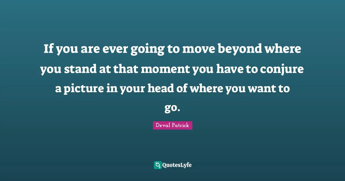 If you are ever going to move beyond where you stand at that moment you have to conjure a picture in your head of where you want to go.