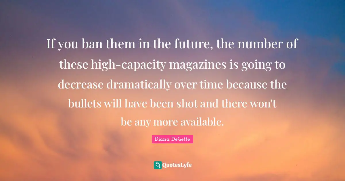 Decrease Quotes: "If you ban them in the future, the number of these high-capacity magazines is going to decrease dramatically over time because the bullets will have been shot and there won't be any more available."