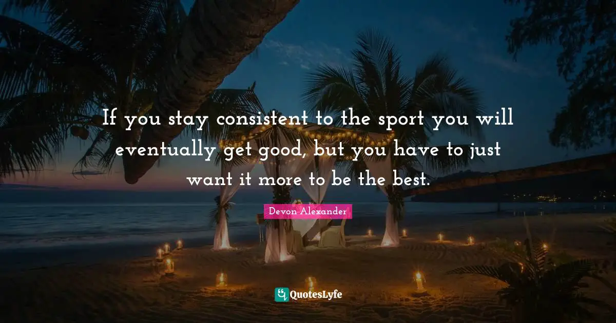 If you stay consistent to the sport you will eventually get good, but you have to just want it more to be the best.