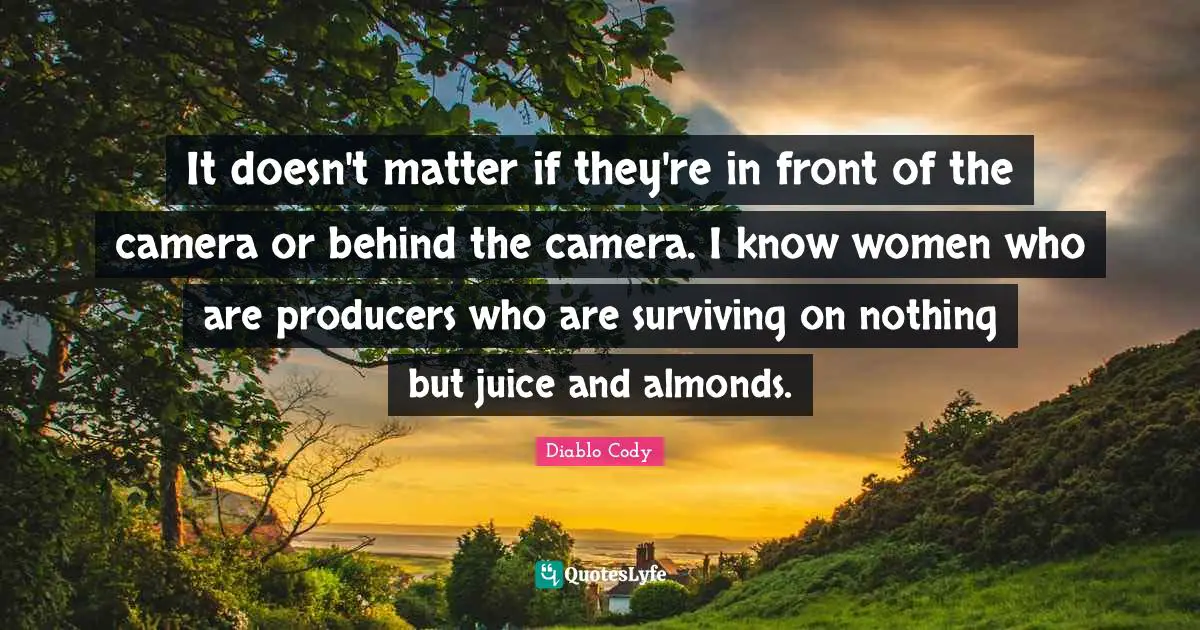 Diablo Cody Quotes: It doesn't matter if they're in front of the camera or behind the camera. I know women who are producers who are surviving on nothing but juice and almonds.