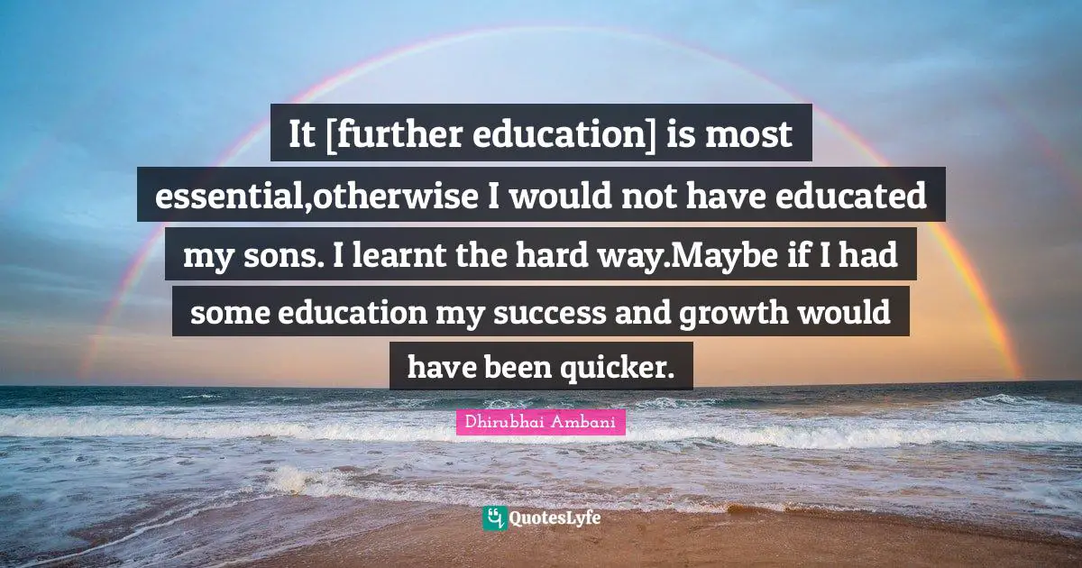 It [further education] is most essential,otherwise I would not have educated my sons. I learnt the hard way.Maybe if I had some education my success and growth would have been quicker.