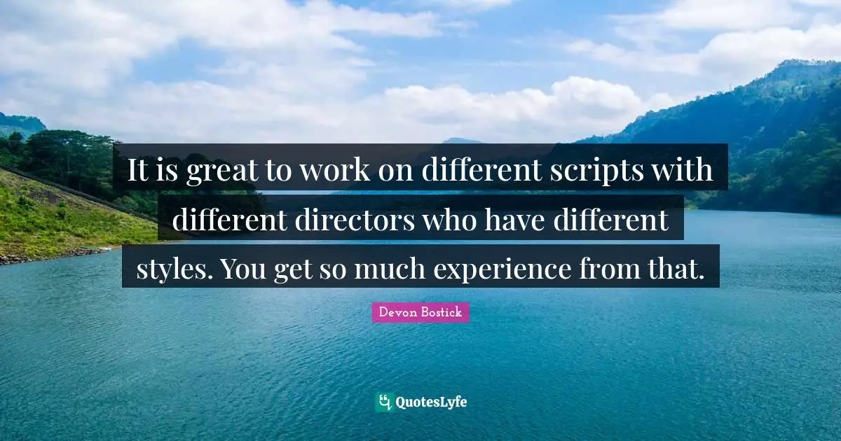 It is great to work on different scripts with different directors who have different styles. You get so much experience from that.