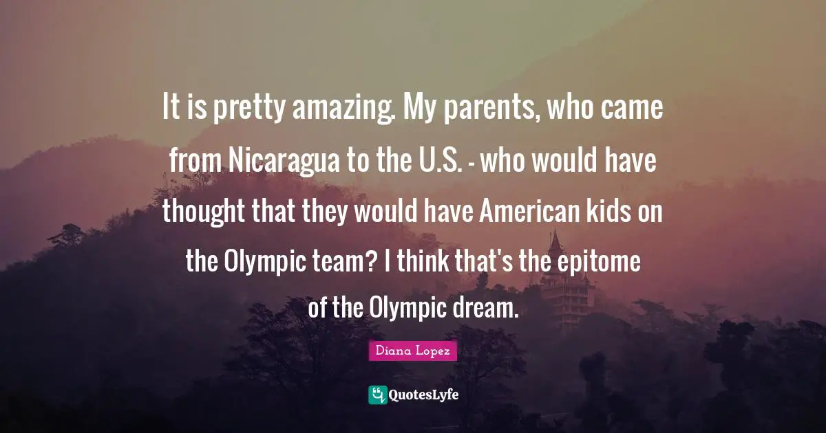Epitome Quotes: "It is pretty amazing. My parents, who came from Nicaragua to the U.S. - who would have thought that they would have American kids on the Olympic team? I think that's the epitome of the Olympic dream."