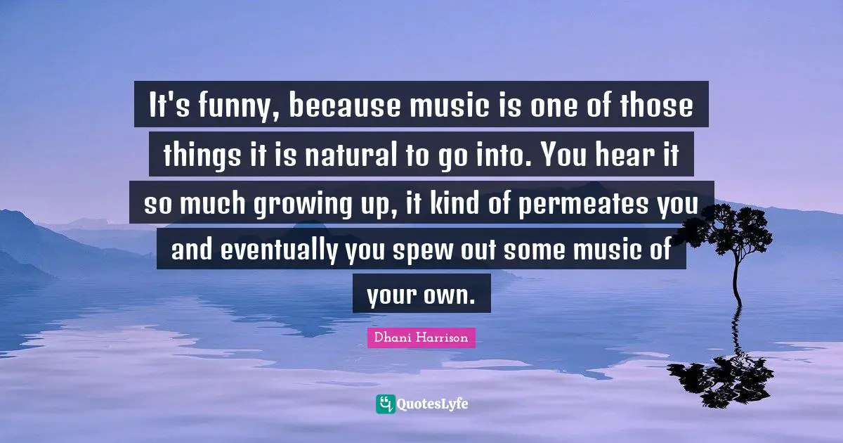 It's funny, because music is one of those things it is natural to go into. You hear it so much growing up, it kind of permeates you and eventually you spew out some music of your own.