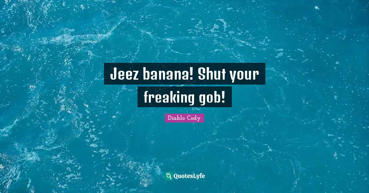 Jeez banana! Shut your freaking gob!
