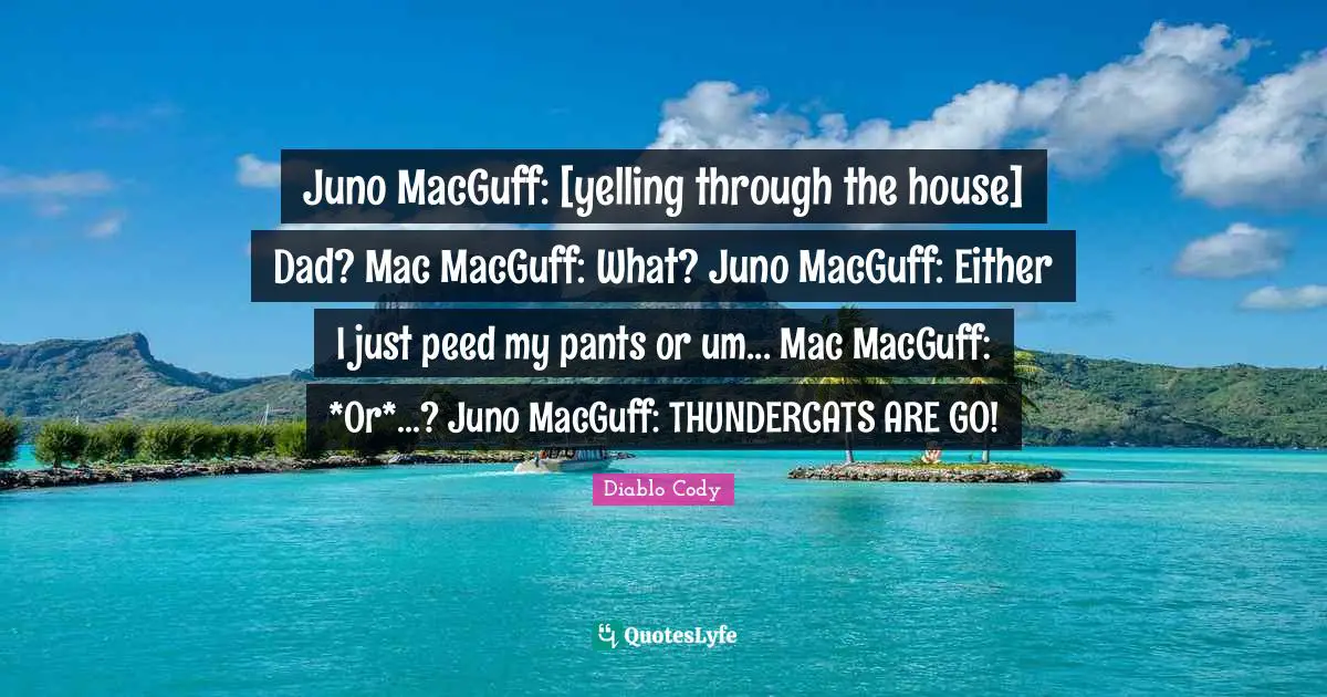 Juno MacGuff: [yelling through the house] Dad? Mac MacGuff: What? Juno MacGuff: Either I just peed my pants or um... Mac MacGuff: *Or*...? Juno MacGuff: THUNDERCATS ARE GO!