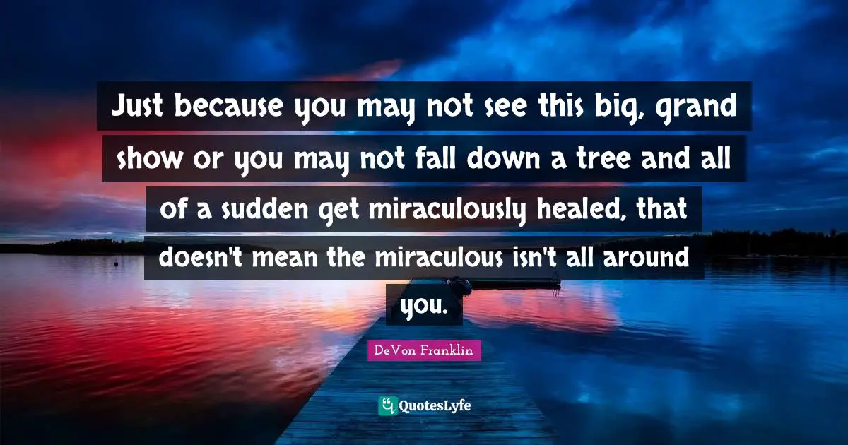 Just because you may not see this big, grand show or you may not fall down a tree and all of a sudden get miraculously healed, that doesn't mean the miraculous isn't all around you.