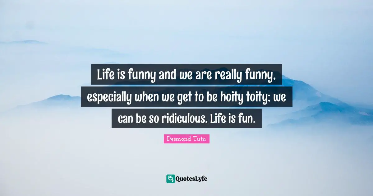 Life is funny and we are really funny, especially when we get to be hoity toity; we can be so ridiculous. Life is fun.