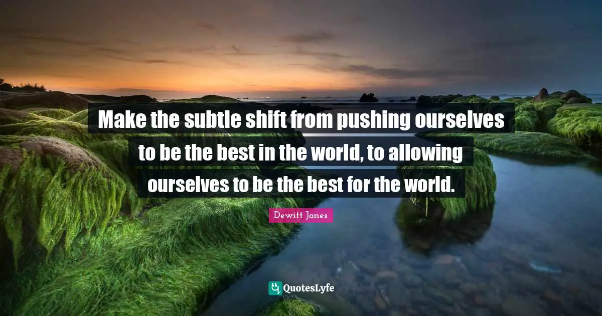 Celebration Quotes: "Make the subtle shift from pushing ourselves to be the best in the world, to allowing ourselves to be the best for the world."