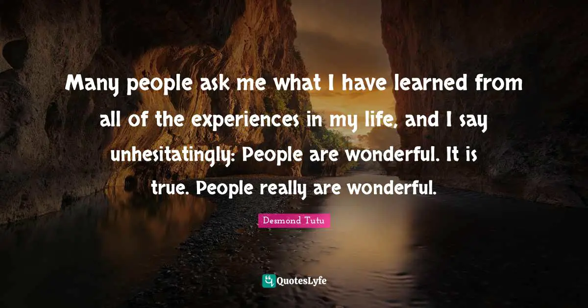 Many people ask me what I have learned from all of the experiences in my life, and I say unhesitatingly: People are wonderful. It is true. People really are wonderful.