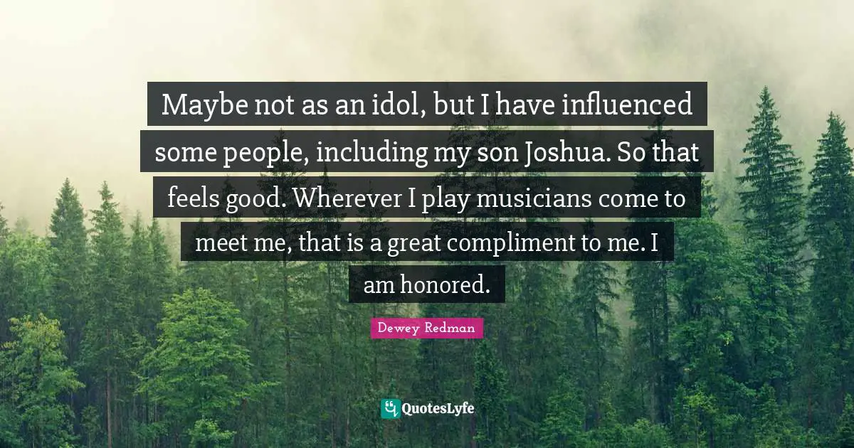 Maybe not as an idol, but I have influenced some people, including my son Joshua. So that feels good. Wherever I play musicians come to meet me, that is a great compliment to me. I am honored.