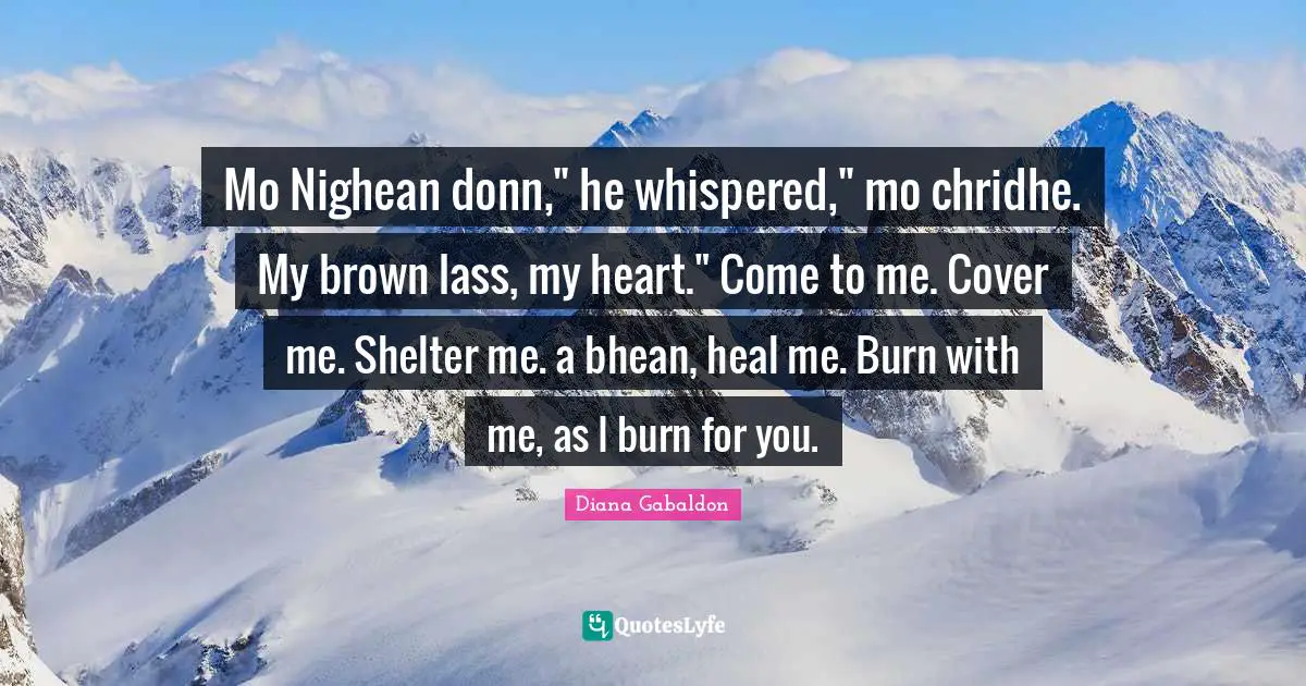Mo Nighean donn," he whispered," mo chridhe. My brown lass, my heart." Come to me. Cover me. Shelter me. a bhean, heal me. Burn with me, as I burn for you.