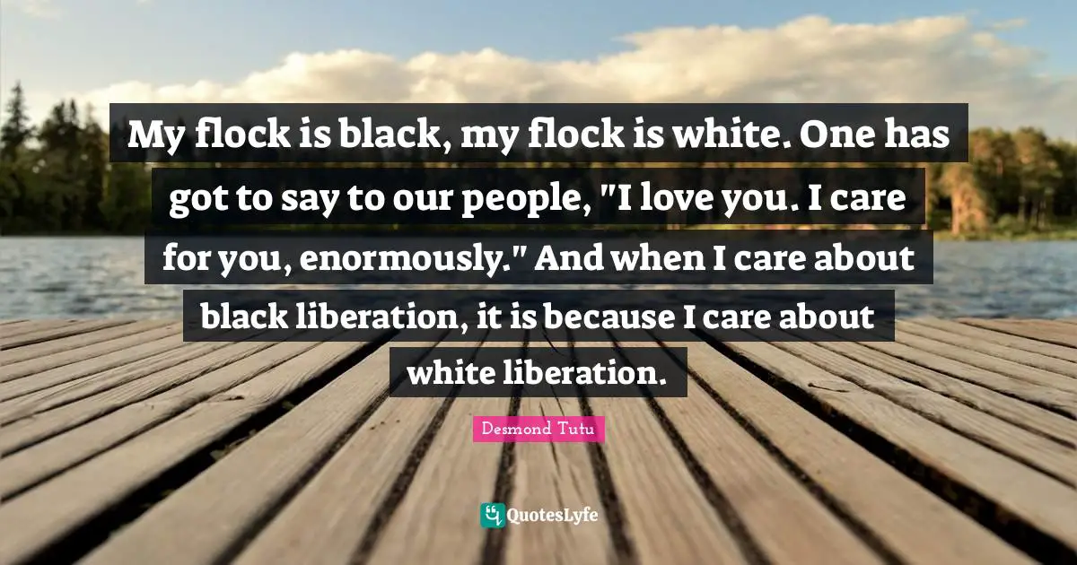My flock is black, my flock is white. One has got to say to our people, "I love you. I care for you, enormously." And when I care about black liberation, it is because I care about white liberation.