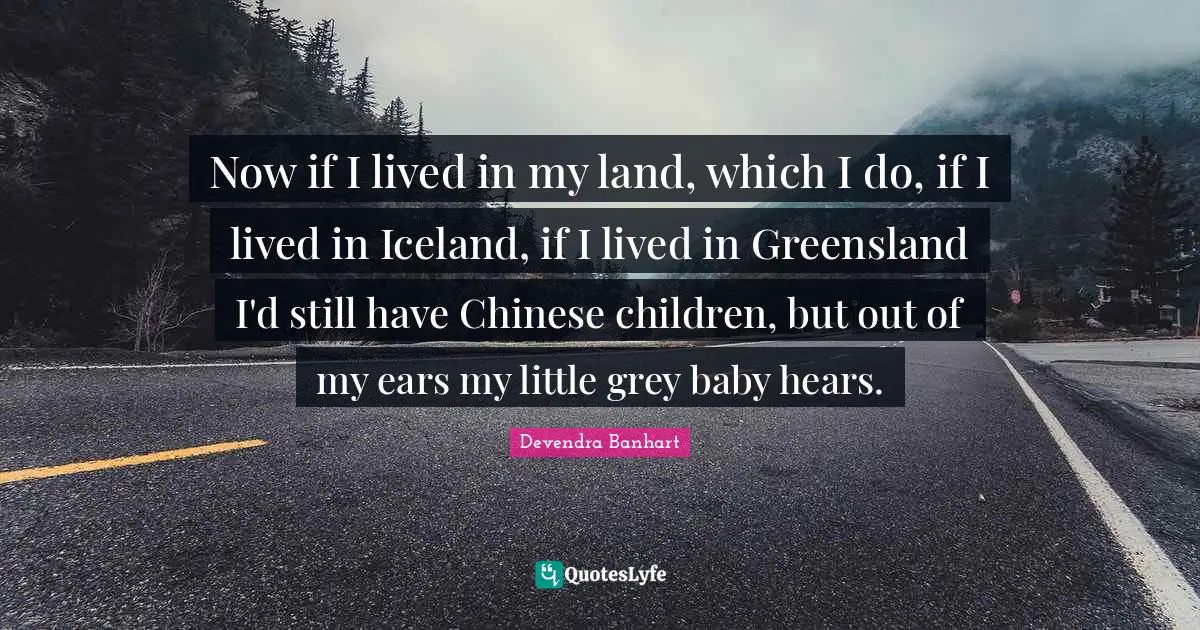 Now if I lived in my land, which I do, if I lived in Iceland, if I lived in Greensland I'd still have Chinese children, but out of my ears my little grey baby hears.