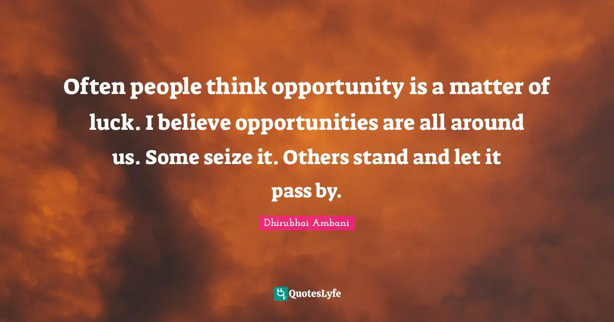 Often people think opportunity is a matter of luck. I believe opportunities are all around us. Some seize it. Others stand and let it pass by.
