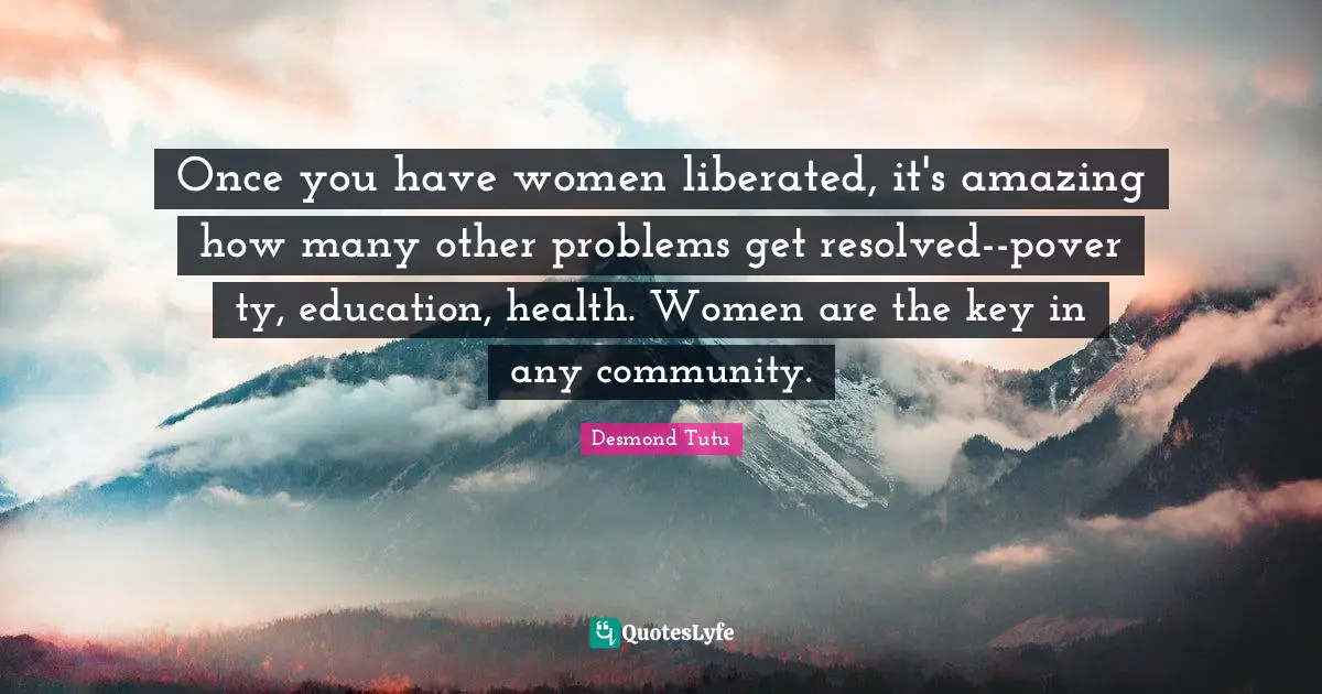 Once you have women liberated, it's amazing how many other problems get resolved--pover ty, education, health. Women are the key in any community.