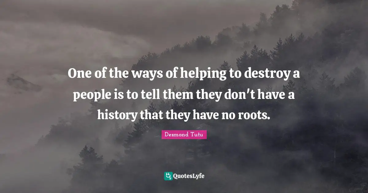 One of the ways of helping to destroy a people is to tell them they don't have a history that they have no roots.