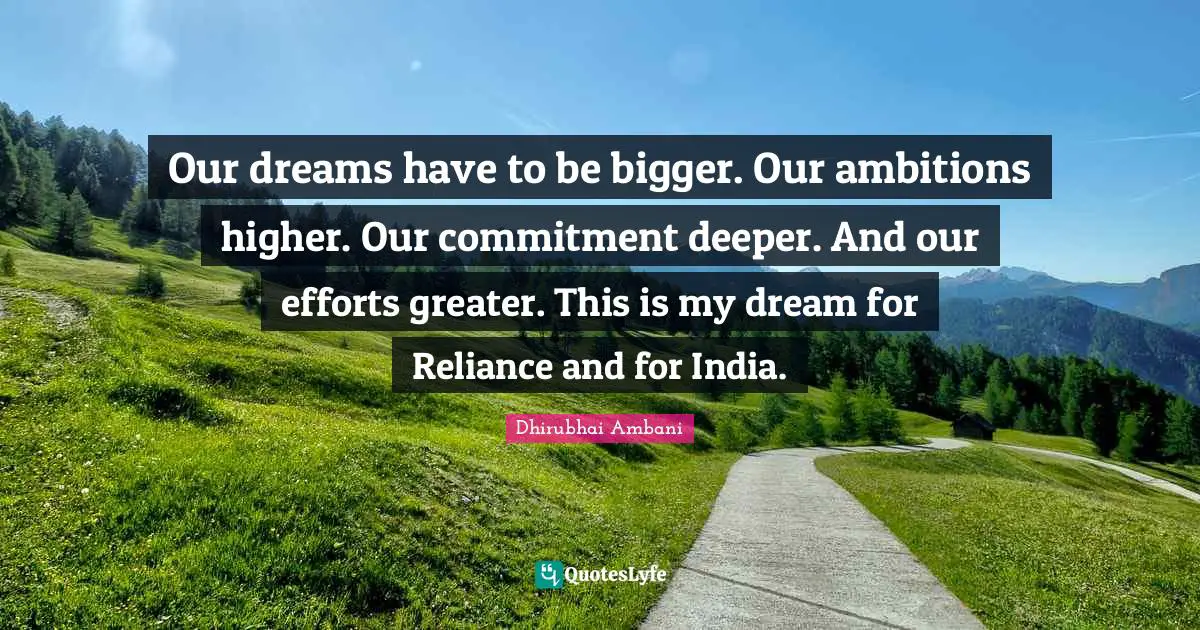 Our dreams have to be bigger. Our ambitions higher. Our commitment deeper. And our efforts greater. This is my dream for Reliance and for India.
