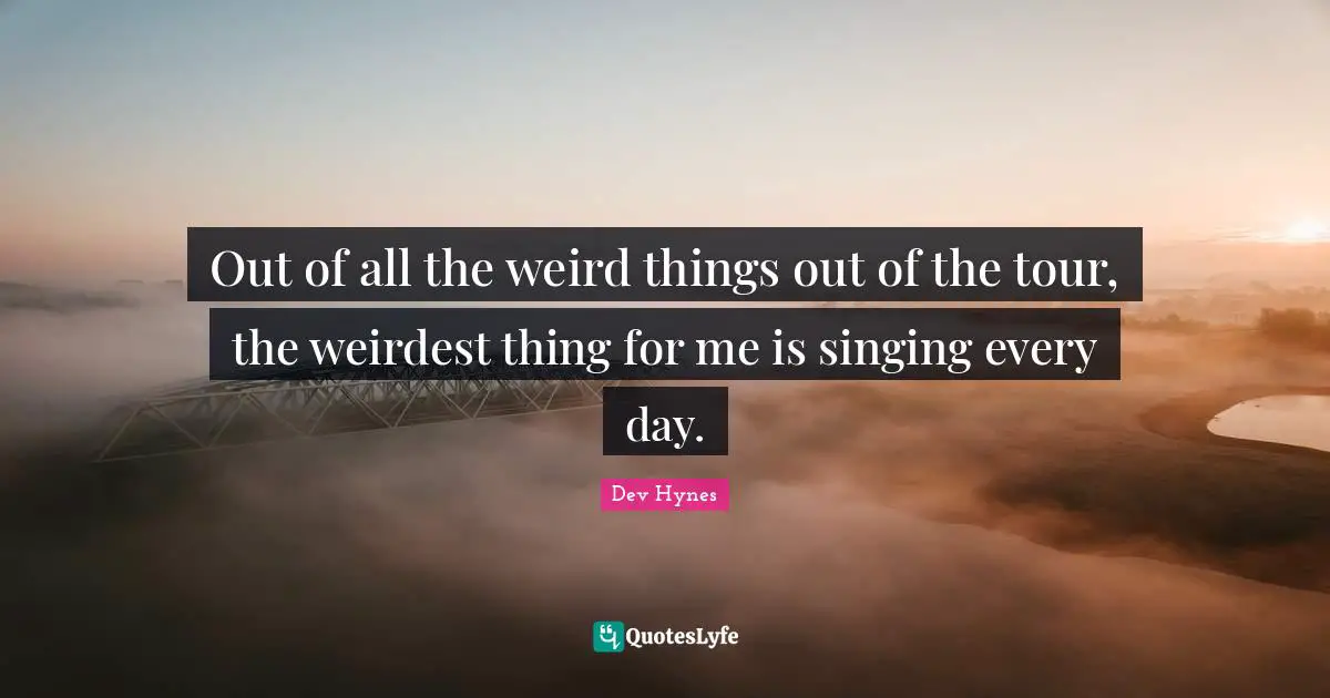 Out of all the weird things out of the tour, the weirdest thing for me is singing every day.