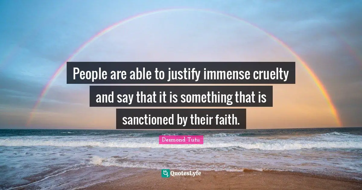 People are able to justify immense cruelty and say that it is something that is sanctioned by their faith.