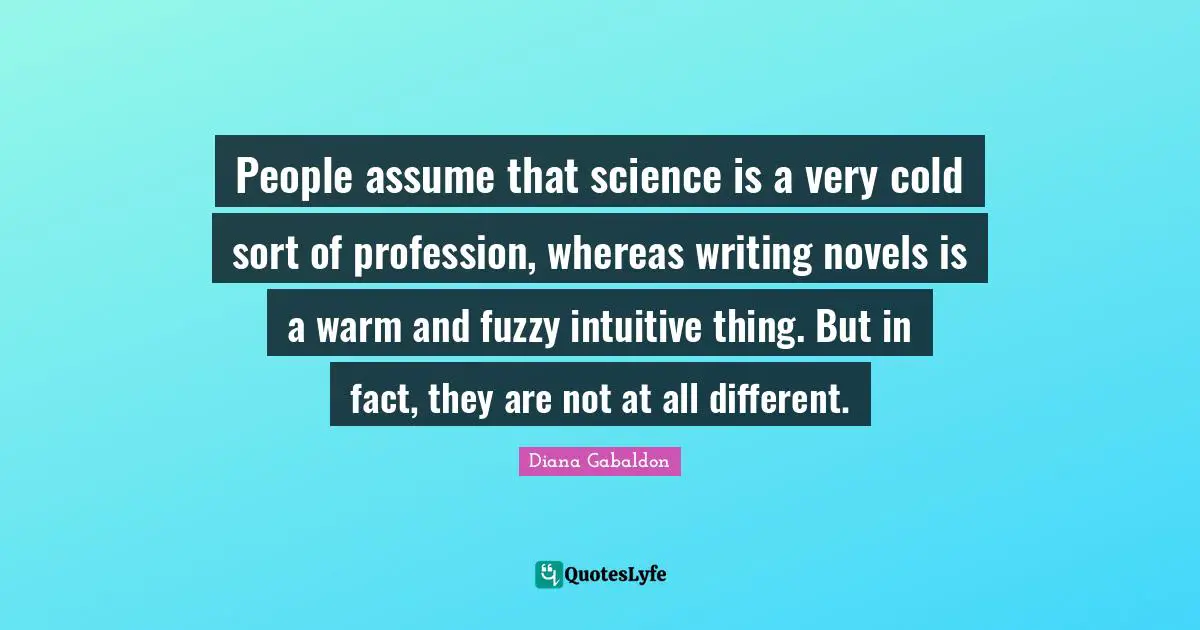 People assume that science is a very cold sort of profession, whereas writing novels is a warm and fuzzy intuitive thing. But in fact, they are not at all different.