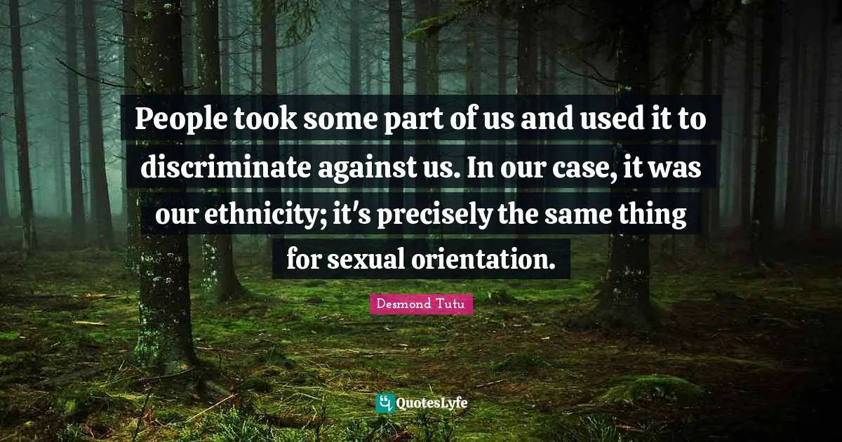 People took some part of us and used it to discriminate against us. In our case, it was our ethnicity; it's precisely the same thing for sexual orientation.