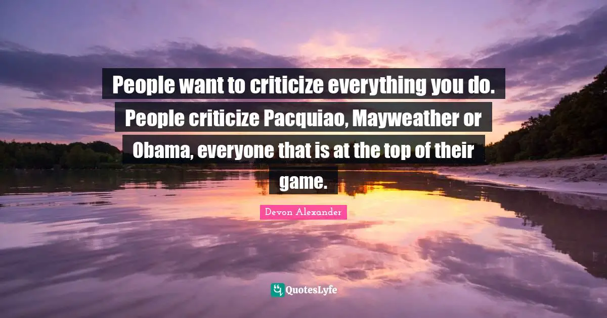 People want to criticize everything you do. People criticize Pacquiao, Mayweather or Obama, everyone that is at the top of their game.