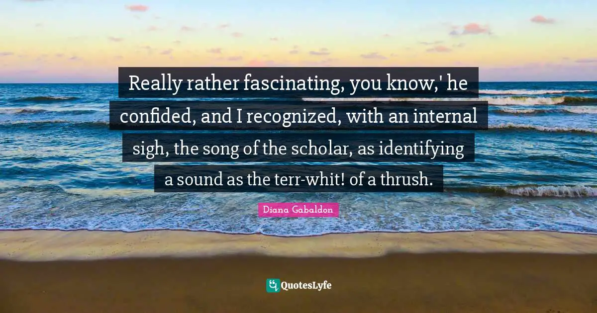 Really rather fascinating, you know,' he confided, and I recognized, with an internal sigh, the song of the scholar, as identifying a sound as the terr-whit! of a thrush.